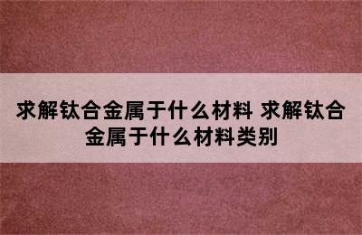 求解钛合金属于什么材料 求解钛合金属于什么材料类别